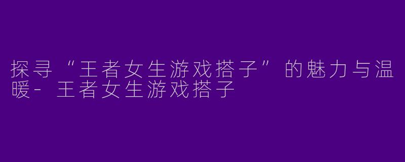 探寻“王者女生游戏搭子”的魅力与温暖