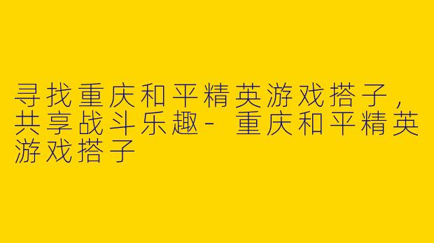 寻找重庆和平精英游戏搭子，共享战斗乐趣-重庆和平精英游戏搭子