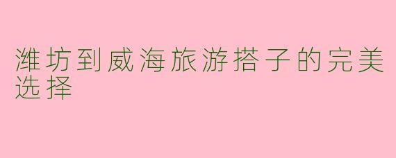 潍坊到威海旅游搭子的完美选择