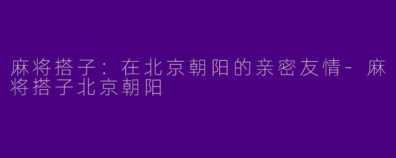 麻将搭子：在北京朝阳的亲密友情-麻将搭子北京朝阳