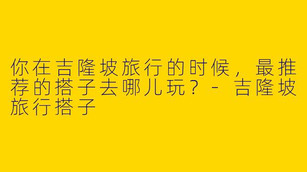 你在吉隆坡旅行的时候，最推荐的搭子去哪儿玩？