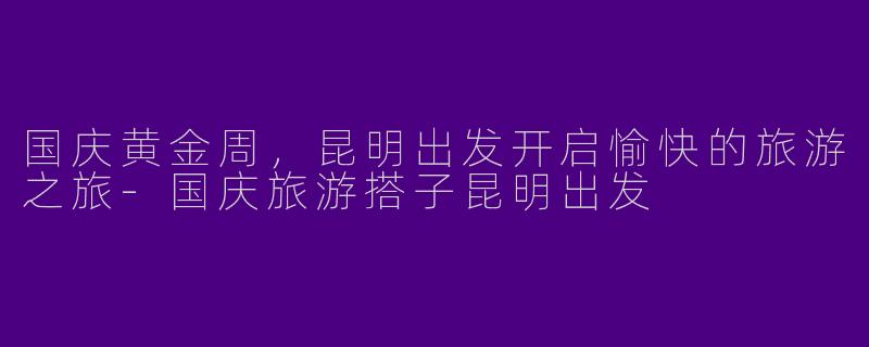 国庆黄金周，昆明出发开启愉快的旅游之旅-国庆旅游搭子昆明出发