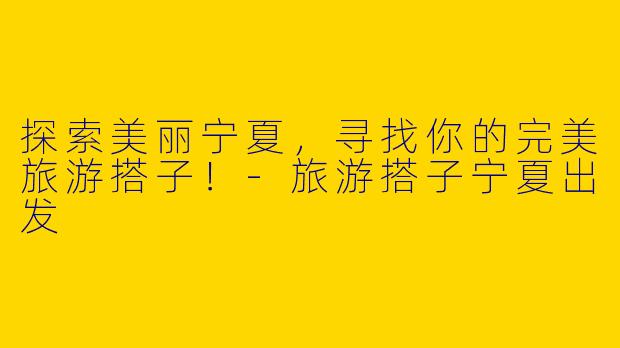探索美丽宁夏，寻找你的完美旅游搭子！-旅游搭子宁夏出发