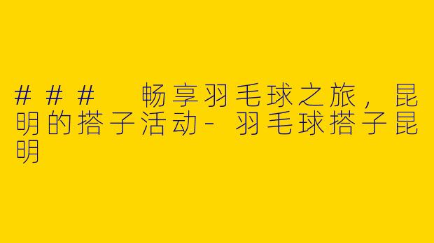 ### 畅享羽毛球之旅，昆明的搭子活动-羽毛球搭子昆明
