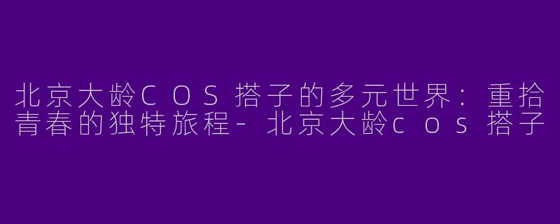 北京大龄COS搭子的多元世界：重拾青春的独特旅程-北京大龄cos搭子