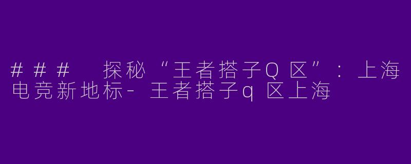 ### 探秘“王者搭子Q区”：上海电竞新地标