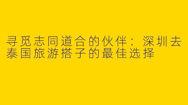 寻觅志同道合的伙伴：深圳去泰国旅游搭子的最佳选择