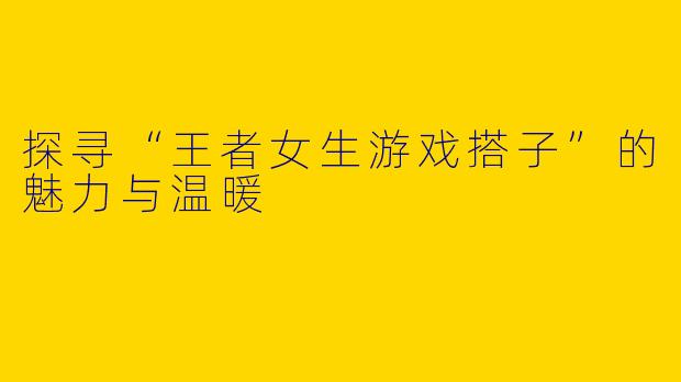 探寻“王者女生游戏搭子”的魅力与温暖