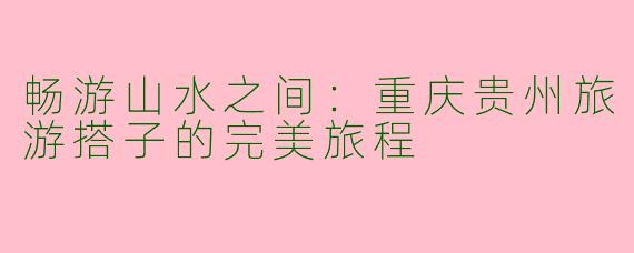 畅游山水之间:重庆贵州旅游搭子的完美旅程