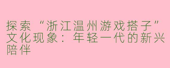 探索“浙江温州游戏搭子”文化现象：年轻一代的新兴陪伴