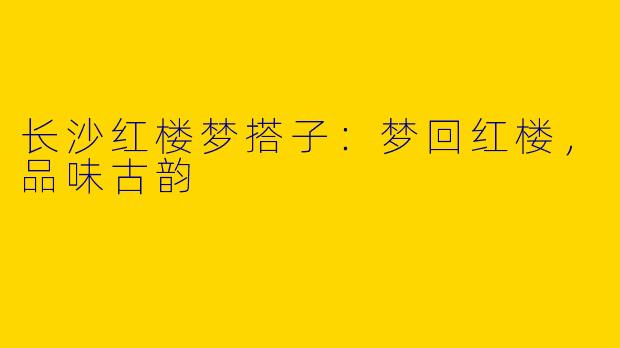 长沙红楼梦搭子：梦回红楼，品味古韵