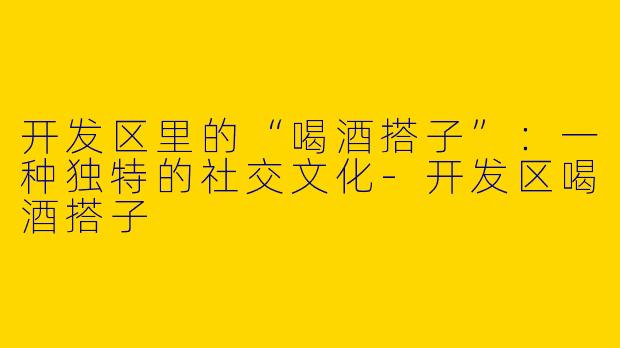 开发区里的“喝酒搭子”：一种独特的社交文化-开发区喝酒搭子