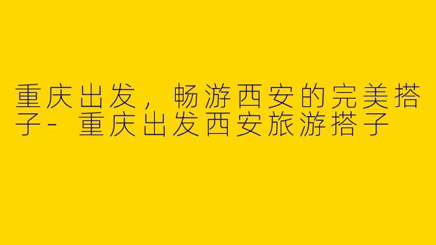重庆出发，畅游西安的完美搭子-重庆出发西安旅游搭子