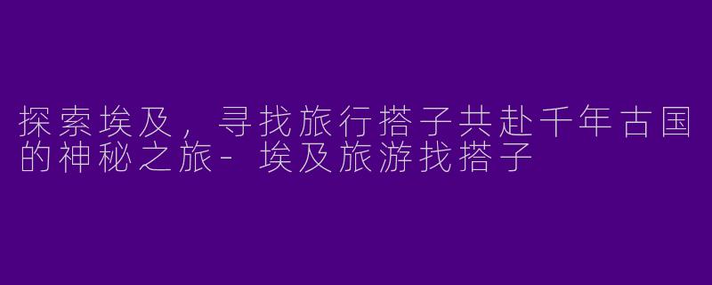 探索埃及,寻找旅行搭子共赴千年古国的神秘之旅