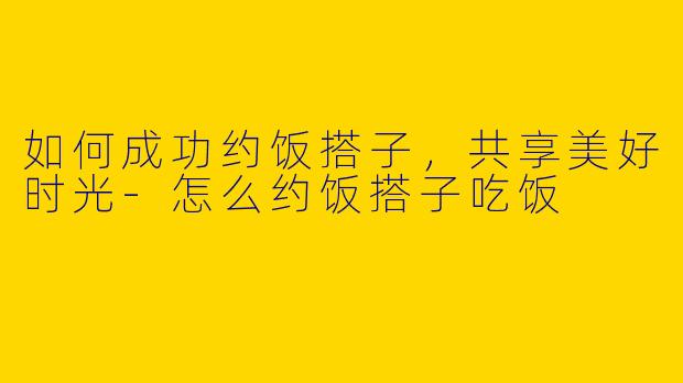 如何成功约饭搭子，共享美好时光-怎么约饭搭子吃饭