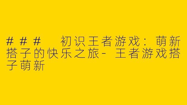 ### 初识王者游戏:萌新搭子的快乐之旅