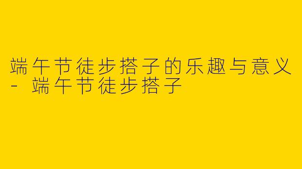 端午节徒步搭子的乐趣与意义-端午节徒步搭子