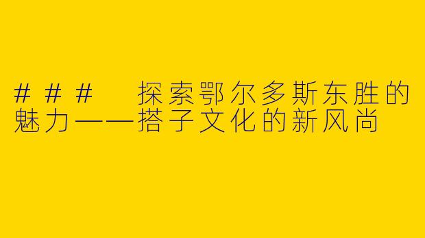 ### 探索鄂尔多斯东胜的魅力——搭子文化的新风尚