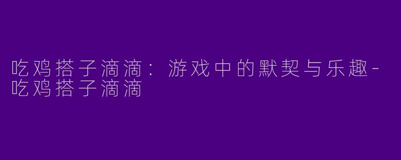 吃鸡搭子滴滴：游戏中的默契与乐趣
