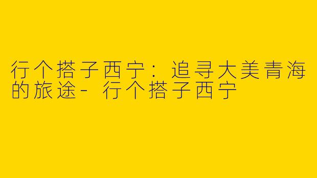 行个搭子西宁：追寻大美青海的旅途-行个搭子西宁