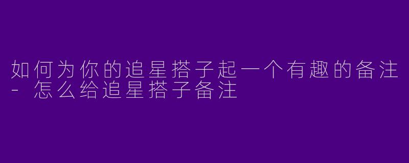 如何为你的追星搭子起一个有趣的备注-怎么给追星搭子备注