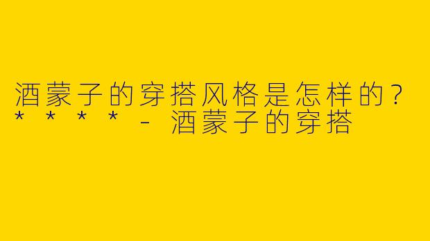 酒蒙子的穿搭风格是怎样的？****