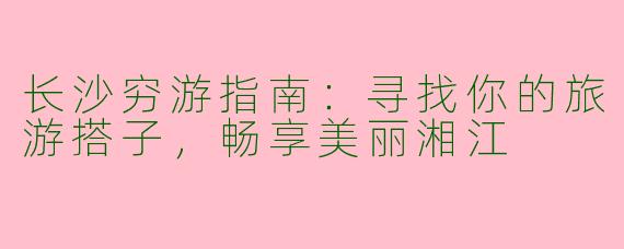 长沙穷游指南：寻找你的旅游搭子，畅享美丽湘江