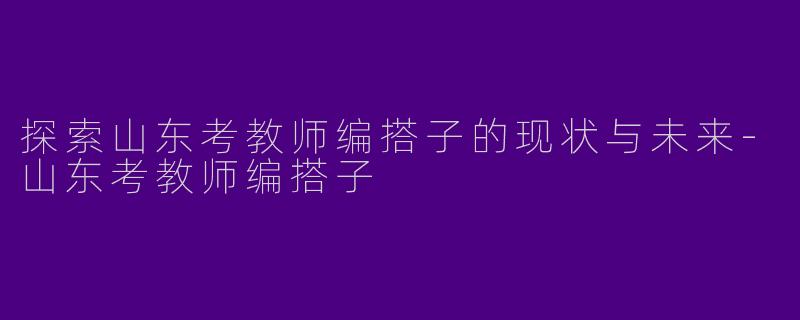 探索山东考教师编搭子的现状与未来-山东考教师编搭子