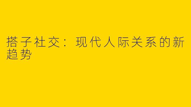 搭子社交：现代人际关系的新趋势