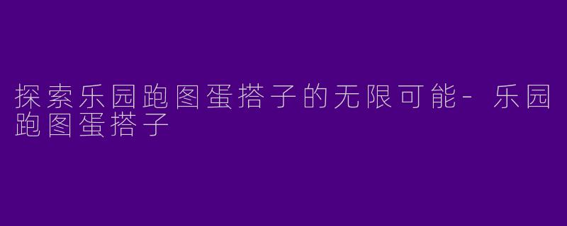 探索乐园跑图蛋搭子的无限可能-乐园跑图蛋搭子