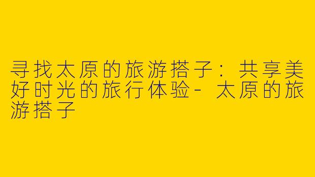 寻找太原的旅游搭子：共享美好时光的旅行体验-太原的旅游搭子
