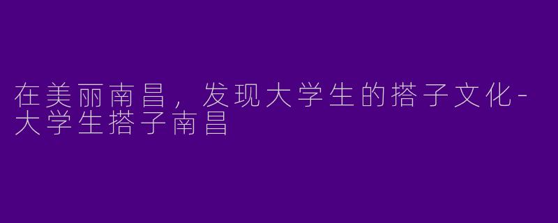 在美丽南昌，发现大学生的搭子文化-大学生搭子南昌