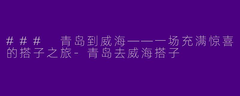 ### 青岛到威海——一场充满惊喜的搭子之旅-青岛去威海搭子