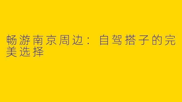 畅游南京周边：自驾搭子的完美选择