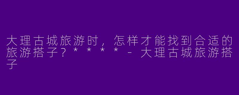 大理古城旅游时，怎样才能找到合适的旅游搭子？****