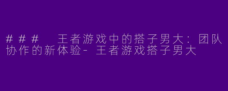 ### 王者游戏中的搭子男大：团队协作的新体验-王者游戏搭子男大