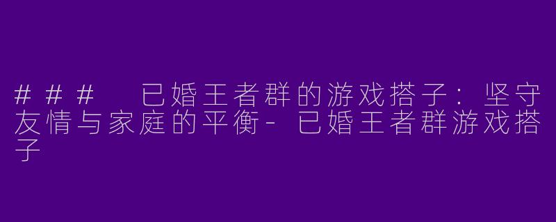 ### 已婚王者群的游戏搭子：坚守友情与家庭的平衡-已婚王者群游戏搭子