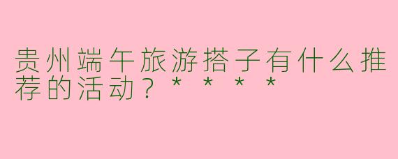 贵州端午旅游搭子有什么推荐的活动？****