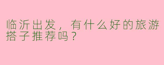 临沂出发,有什么好的旅游搭子推荐吗?