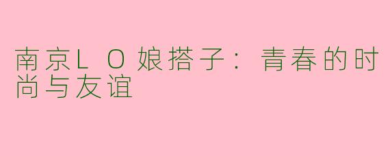 南京LO娘搭子：青春的时尚与友谊