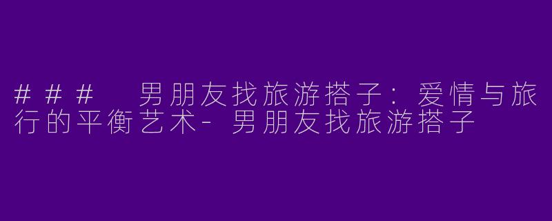 ### 男朋友找旅游搭子：爱情与旅行的平衡艺术-男朋友找旅游搭子