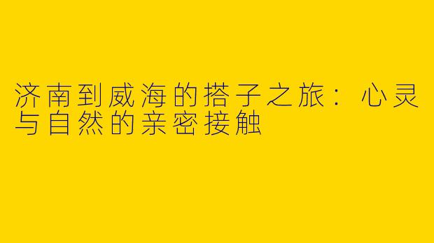 济南到威海的搭子之旅：心灵与自然的亲密接触