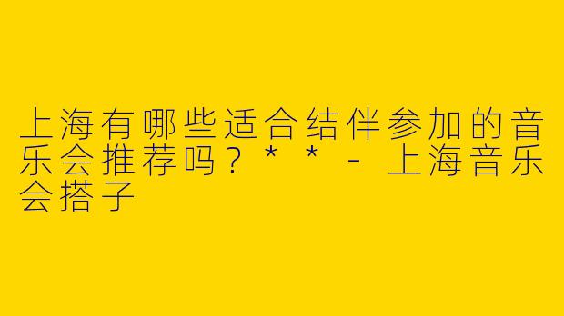 上海有哪些适合结伴参加的音乐会推荐吗?**