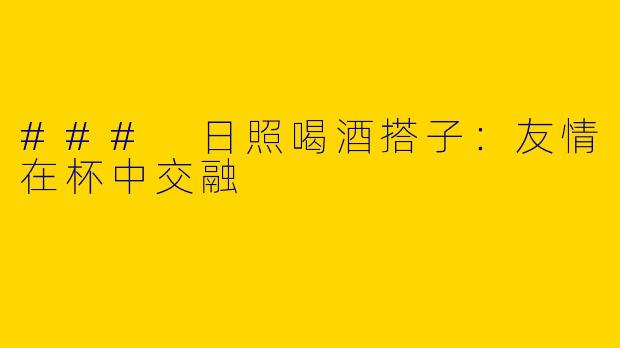 ### 日照喝酒搭子：友情在杯中交融
