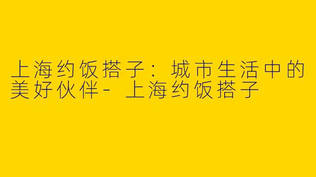 上海约饭搭子：城市生活中的美好伙伴