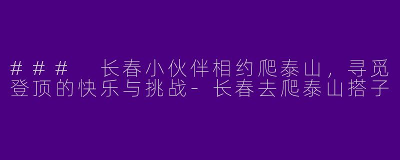 ### 长春小伙伴相约爬泰山，寻觅登顶的快乐与挑战-长春去爬泰山搭子