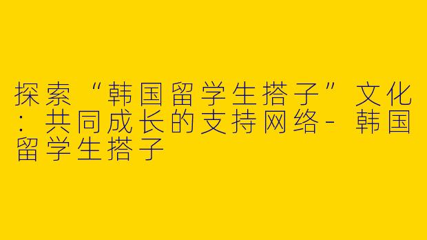 探索“韩国留学生搭子”文化：共同成长的支持网络-韩国留学生搭子