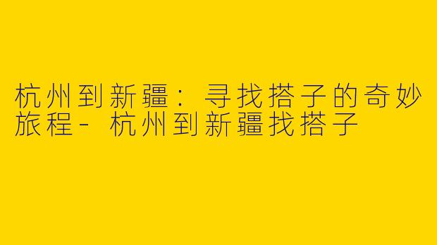 杭州到新疆：寻找搭子的奇妙旅程-杭州到新疆找搭子