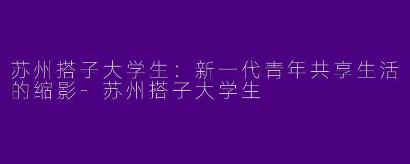 苏州搭子大学生：新一代青年共享生活的缩影-苏州搭子大学生