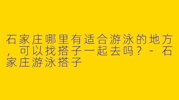 石家庄哪里有适合游泳的地方，可以找搭子一起去吗？-石家庄游泳搭子